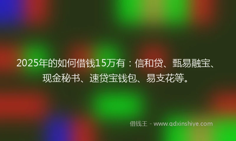 2025年的如何借钱15万有：信和贷、甄易融宝、现金秘书、速贷宝钱包、易支花等。