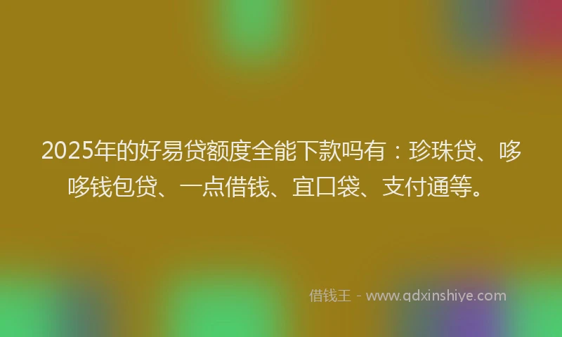 2025年的好易贷额度全能下款吗有：珍珠贷、哆哆钱包贷、一点借钱、宜口袋、支付通等。