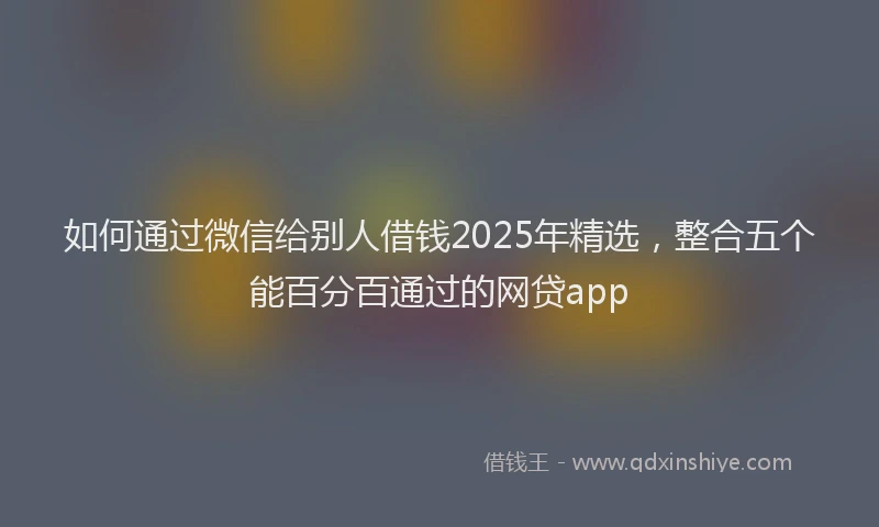 如何通过微信给别人借钱2025年精选，整合五个能百分百通过的网贷app