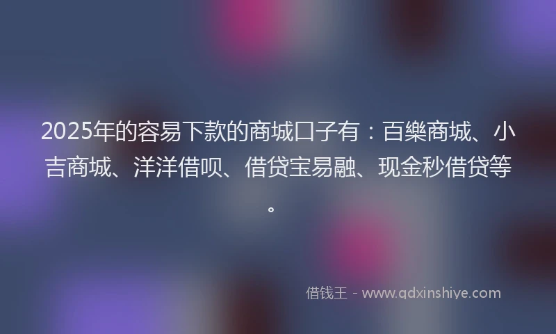 2025年的容易下款的商城口子有：百樂商城、小吉商城、洋洋借呗、借贷宝易融、现金秒借贷等。
