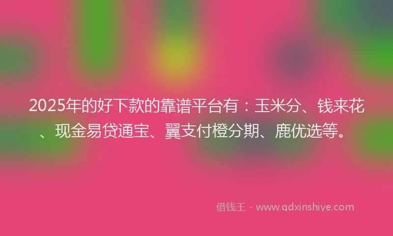 2025年的好下款的靠谱平台有：玉米分、钱来花、现金易贷通宝、翼支付橙分期、鹿优选等。