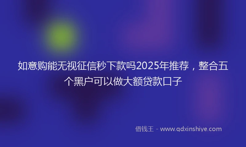如意购能无视征信秒下款吗2025年推荐，整合五个黑户可以做大额贷款口子