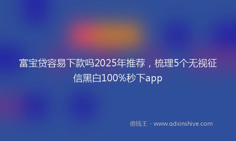 富宝贷容易下款吗2025年推荐，梳理5个无视征信黑白100%秒下app