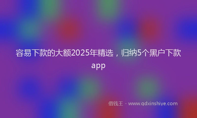 容易下款的大额2025年精选，归纳5个黑户下款app