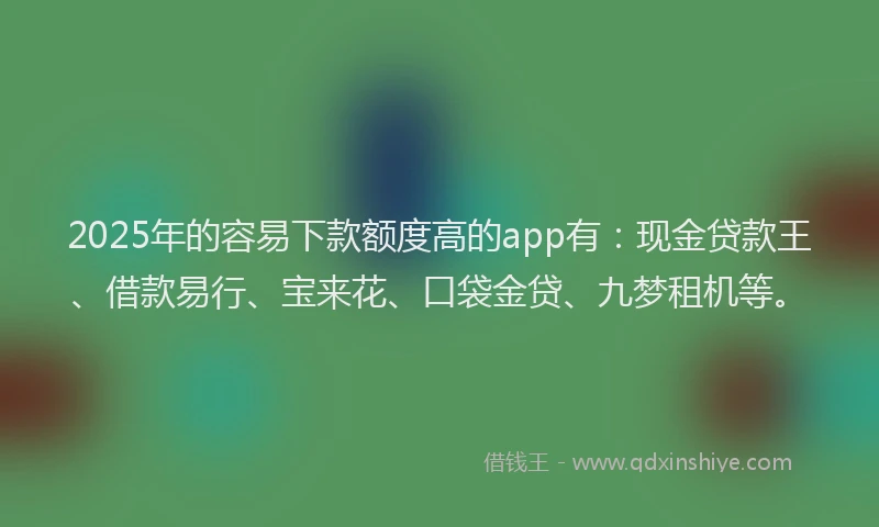 2025年的容易下款额度高的app有：现金贷款王、借款易行、宝来花、口袋金贷、九梦租机等。