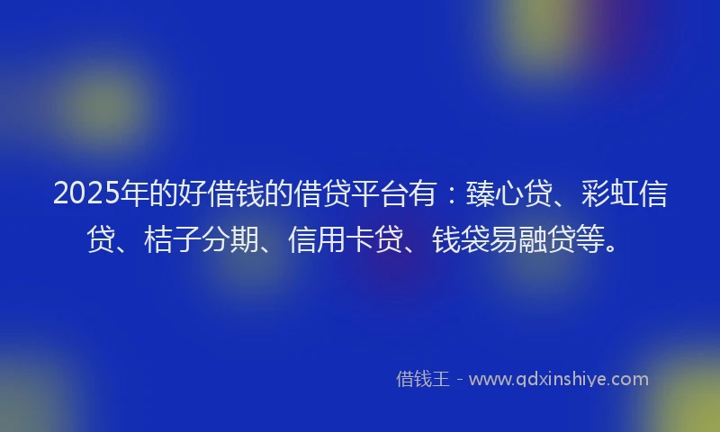 2025年的好借钱的借贷平台有：臻心贷、彩虹信贷、桔子分期、信用卡贷、钱袋易融贷等。