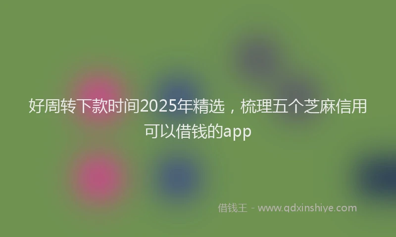好周转下款时间2025年精选，梳理五个芝麻信用可以借钱的app