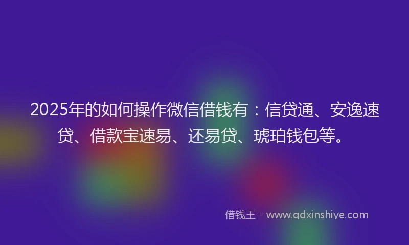 2025年的如何操作微信借钱有：信贷通、安逸速贷、借款宝速易、还易贷、琥珀钱包等。