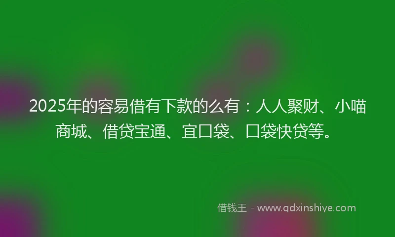 2025年的容易借有下款的么有：人人聚财、小喵商城、借贷宝通、宜口袋、口袋快贷等。