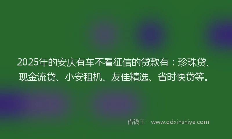 2025年的安庆有车不看征信的贷款有：珍珠贷、现金流贷、小安租机、友佳精选、省时快贷等。