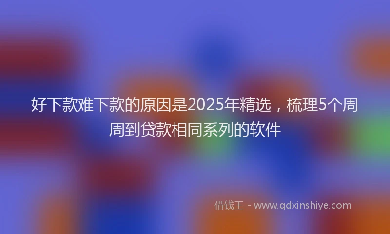 好下款难下款的原因是2025年精选，梳理5个周周到贷款相同系列的软件