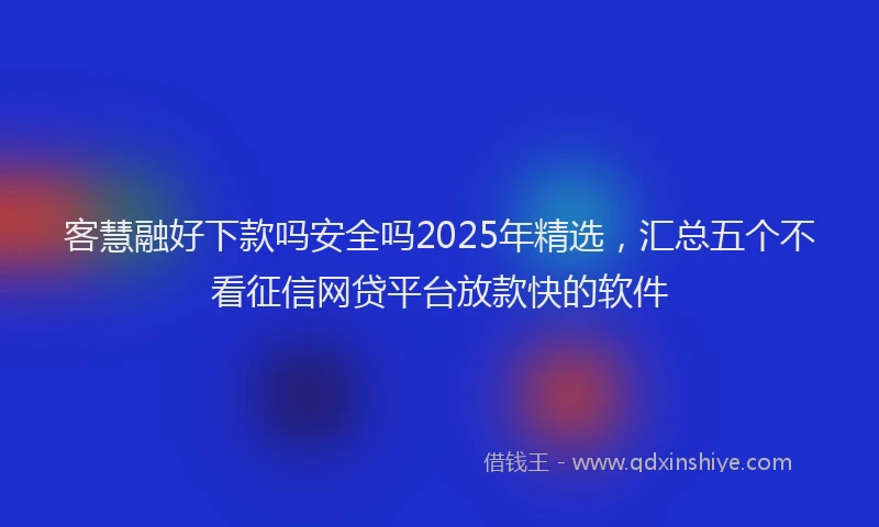 客慧融好下款吗安全吗2025年精选，汇总五个不看征信网贷平台放款快的软件