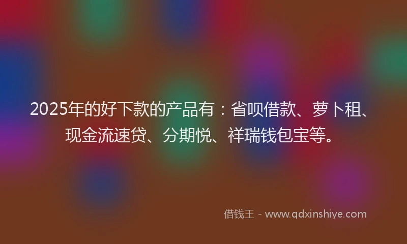 2025年的好下款的产品有：省呗借款、萝卜租、现金流速贷、分期悦、祥瑞钱包宝等。
