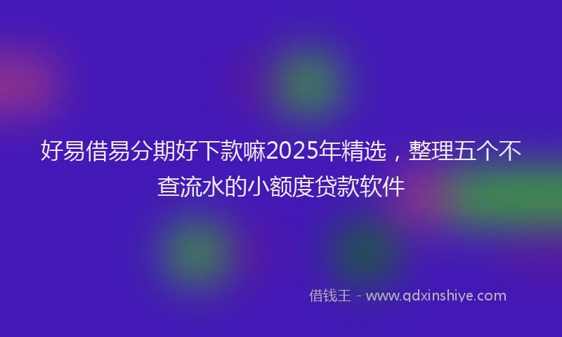 好易借易分期好下款嘛2025年精选，整理五个不查流水的小额度贷款软件