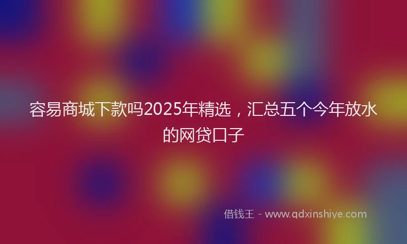 容易商城下款吗2025年精选，汇总五个今年放水的网贷口子