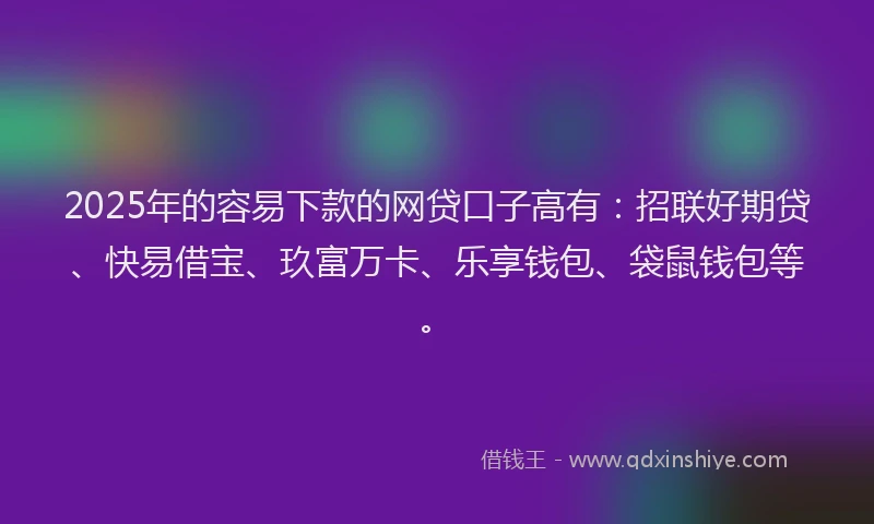 2025年的容易下款的网贷口子高有：招联好期贷、快易借宝、玖富万卡、乐享钱包、袋鼠钱包等。