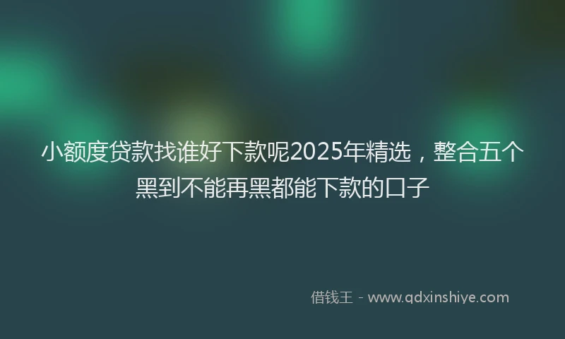 小额度贷款找谁好下款呢2025年精选，整合五个黑到不能再黑都能下款的口子