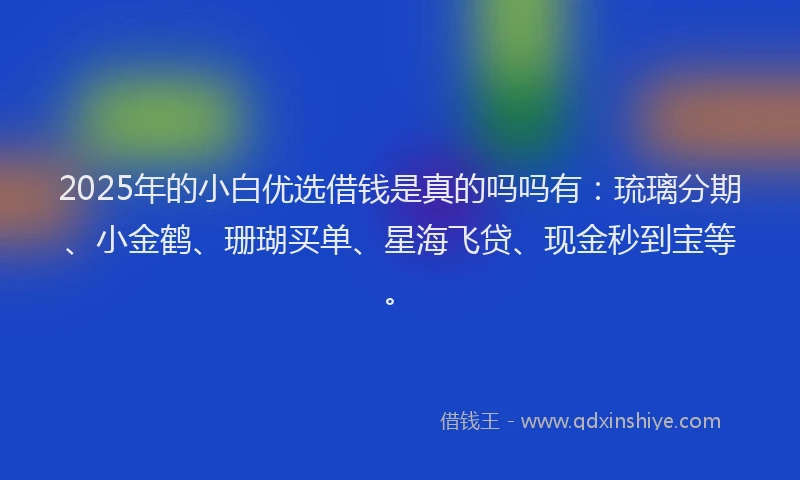 2025年的小白优选借钱是真的吗吗有：琉璃分期、小金鹤、珊瑚买单、星海飞贷、现金秒到宝等。