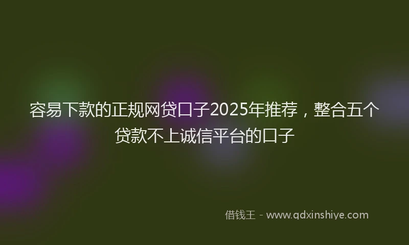 容易下款的正规网贷口子2025年推荐，整合五个贷款不上诚信平台的口子