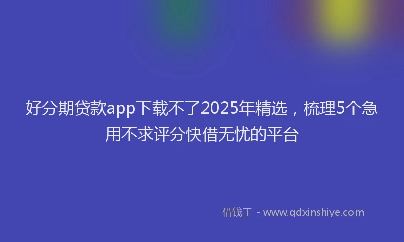 好分期贷款app下载不了2025年精选，梳理5个急用不求评分快借无忧的平台