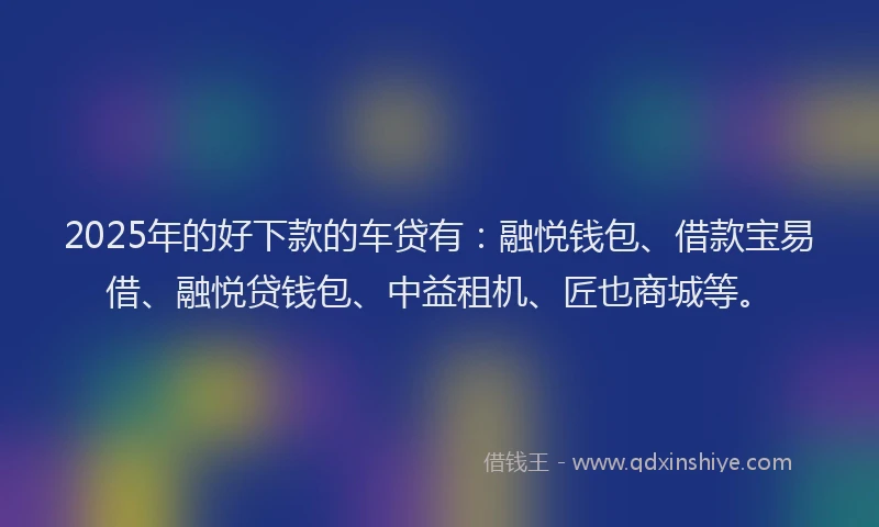 2025年的好下款的车贷有：融悦钱包、借款宝易借、融悦贷钱包、中益租机、匠也商城等。