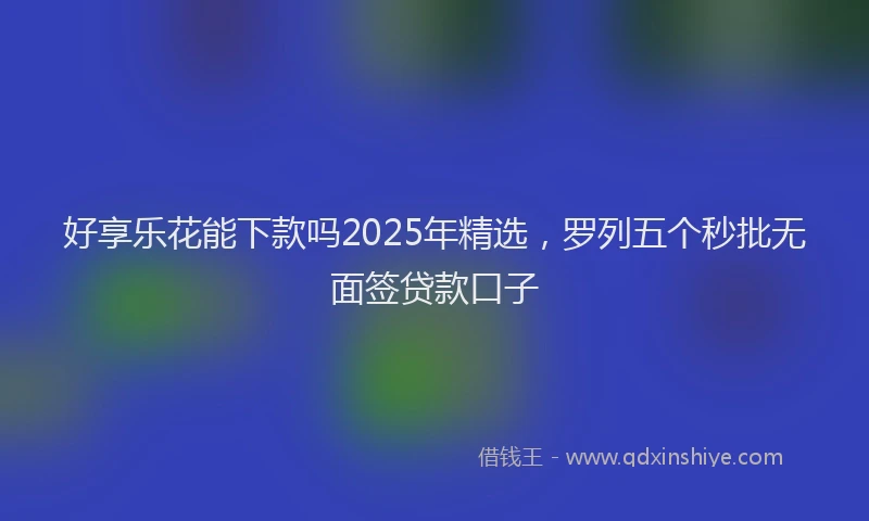 好享乐花能下款吗2025年精选，罗列五个秒批无面签贷款口子