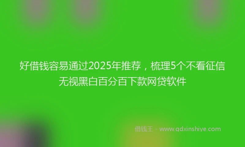 好借钱容易通过2025年推荐，梳理5个不看征信无视黑白百分百下款网贷软件