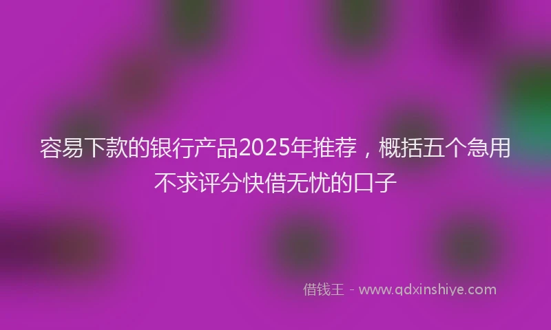 容易下款的银行产品2025年推荐，概括五个急用不求评分快借无忧的口子