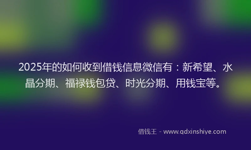 2025年的如何收到借钱信息微信有：新希望、水晶分期、福禄钱包贷、时光分期、用钱宝等。