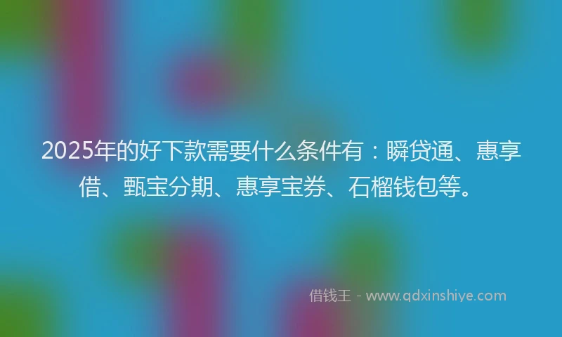 2025年的好下款需要什么条件有：瞬贷通、惠享借、甄宝分期、惠享宝券、石榴钱包等。