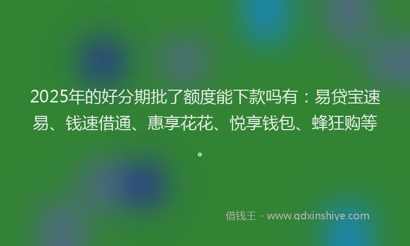 2025年的好分期批了额度能下款吗有：易贷宝速易、钱速借通、惠享花花、悦享钱包、蜂狂购等。