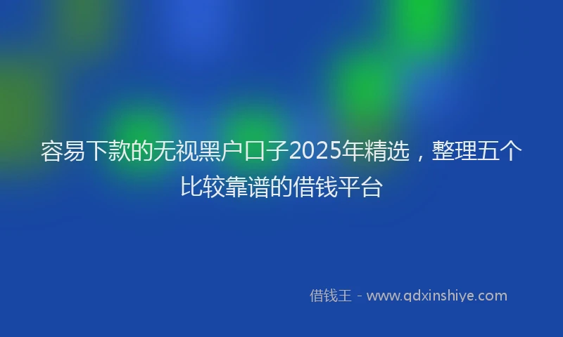 容易下款的无视黑户口子2025年精选，整理五个比较靠谱的借钱平台