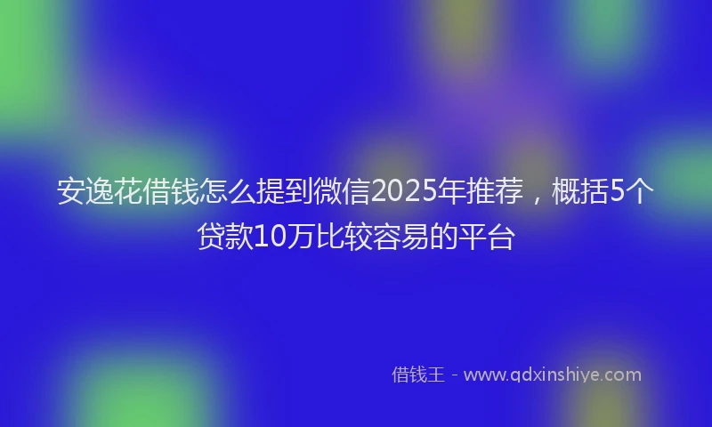 安逸花借钱怎么提到微信2025年推荐，概括5个贷款10万比较容易的平台