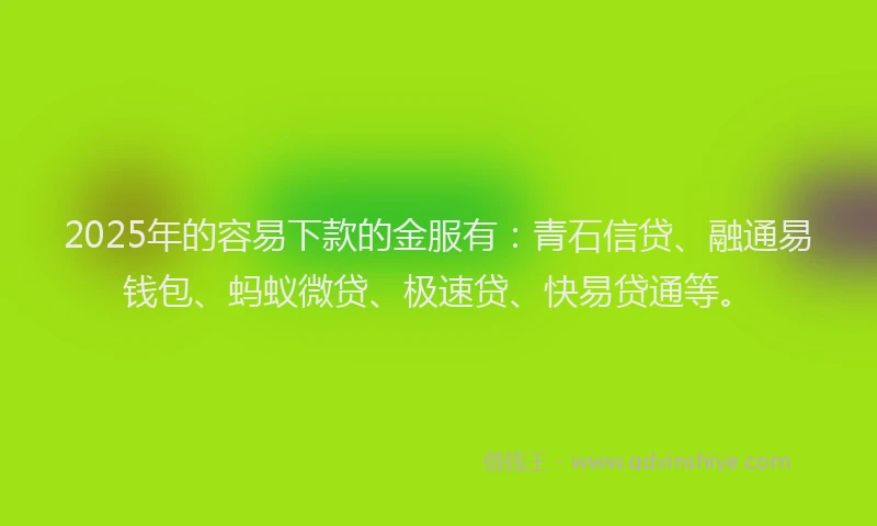 2025年的容易下款的金服有：青石信贷、融通易钱包、蚂蚁微贷、极速贷、快易贷通等。