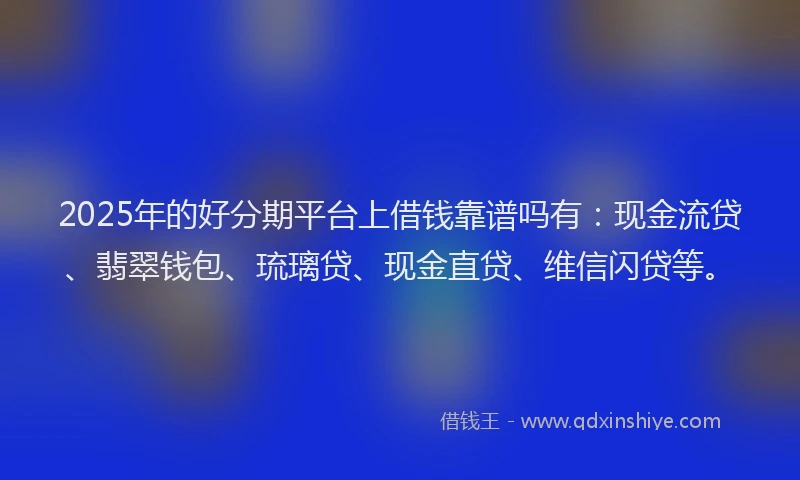2025年的好分期平台上借钱靠谱吗有：现金流贷、翡翠钱包、琉璃贷、现金直贷、维信闪贷等。