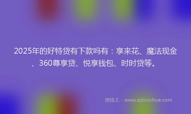 2025年的好特贷有下款吗有：享来花、魔法现金、360尊享贷、悦享钱包、时时贷等。