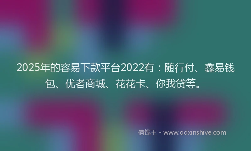 2025年的容易下款平台2022有：随行付、鑫易钱包、优者商城、花花卡、你我贷等。