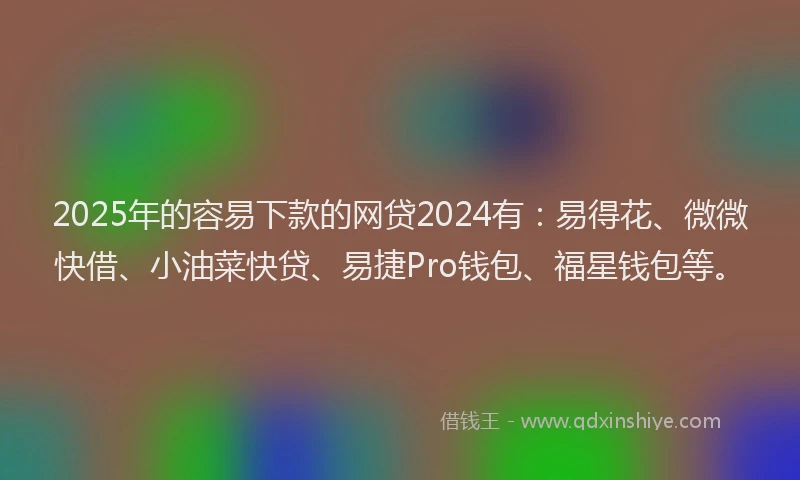 2025年的容易下款的网贷2024有：易得花、微微快借、小油菜快贷、易捷Pro钱包、福星钱包等。