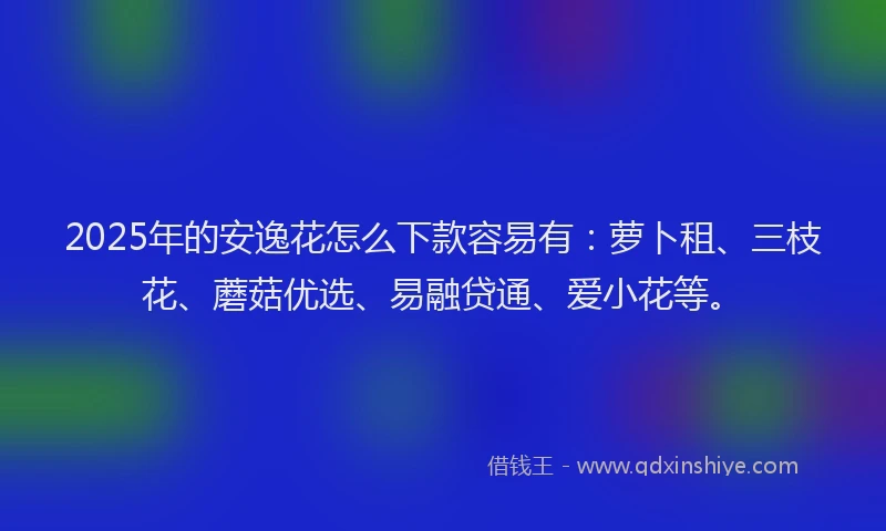 2025年的安逸花怎么下款容易有：萝卜租、三枝花、蘑菇优选、易融贷通、爱小花等。