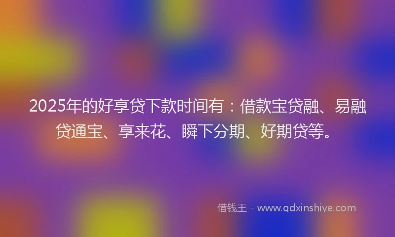 2025年的好享贷下款时间有：借款宝贷融、易融贷通宝、享来花、瞬下分期、好期贷等。