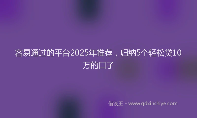 容易通过的平台2025年推荐，归纳5个轻松贷10万的口子