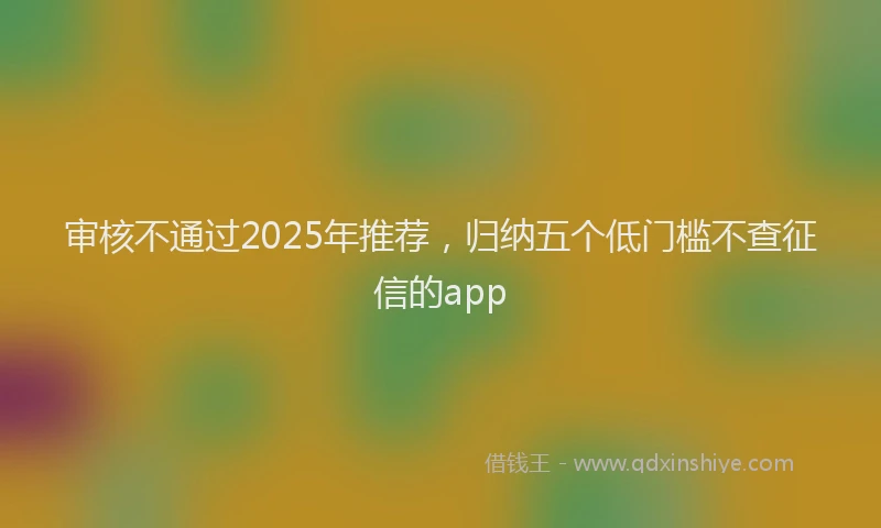 审核不通过2025年推荐，归纳五个低门槛不查征信的app
