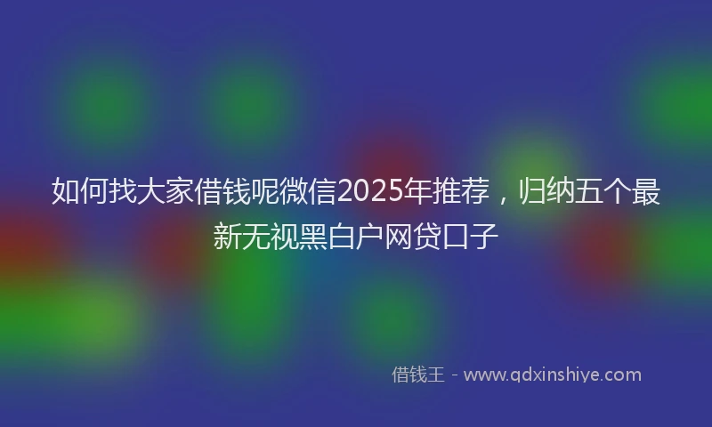 如何找大家借钱呢微信2025年推荐，归纳五个最新无视黑白户网贷口子