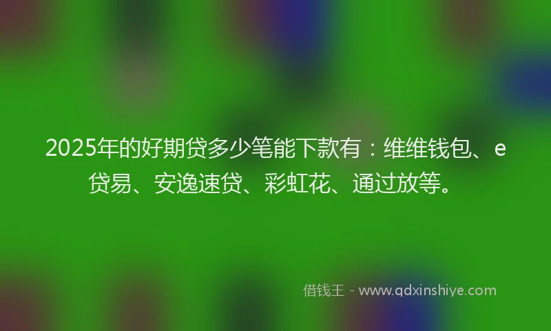2025年的好期贷多少笔能下款有：维维钱包、e贷易、安逸速贷、彩虹花、通过放等。