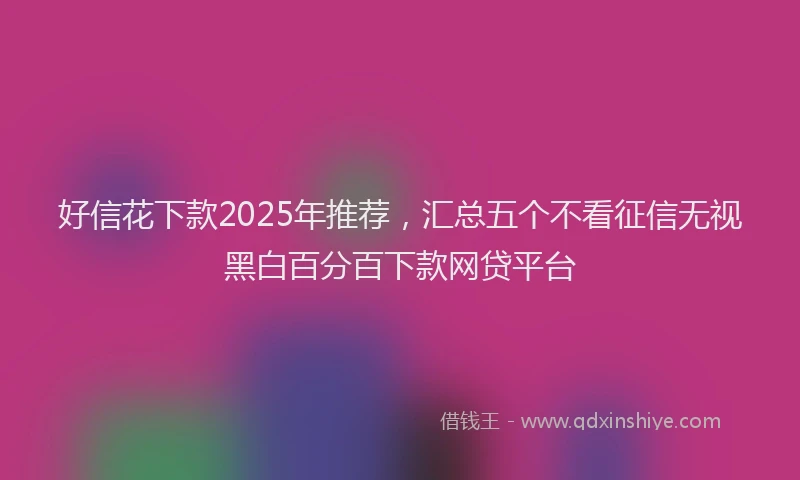 好信花下款2025年推荐，汇总五个不看征信无视黑白百分百下款网贷平台