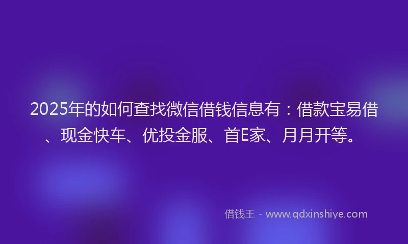 2025年的如何查找微信借钱信息有：借款宝易借、现金快车、优投金服、首E家、月月开等。