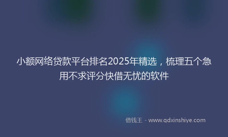 小额网络贷款平台排名2025年精选，梳理五个急用不求评分快借无忧的软件