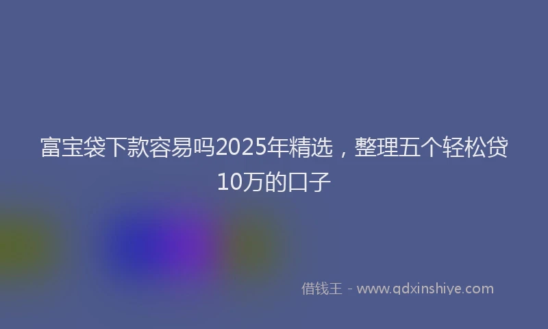 富宝袋下款容易吗2025年精选，整理五个轻松贷10万的口子
