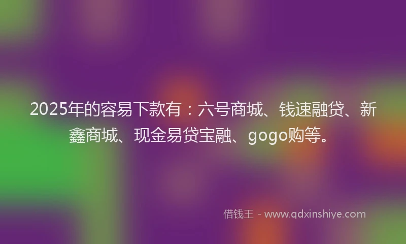 2025年的容易下款有：六号商城、钱速融贷、新鑫商城、现金易贷宝融、gogo购等。