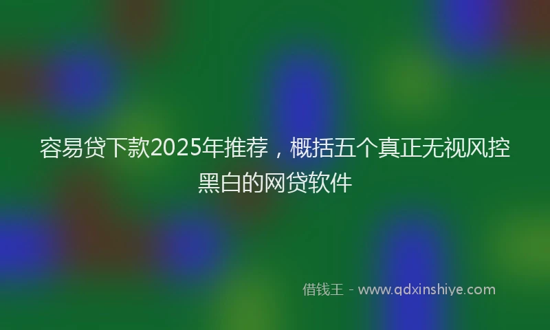 容易贷下款2025年推荐，概括五个真正无视风控黑白的网贷软件
